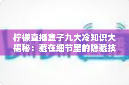 柠檬直播盒子九大冷知识大揭秘:藏在细节里的隐藏技巧,你都知道吗? 柠檬直播盒子九大冷知识大揭秘:藏在细节里的隐藏技巧,你都知道吗?