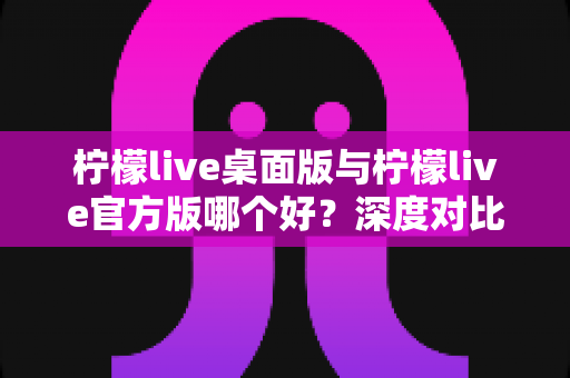 柠檬live桌面版与柠檬live官方版哪个好？深度对比评测帮你做出最优选择