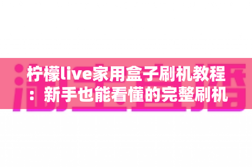 柠檬live家用盒子刷机教程：新手也能看懂的完整刷机流程与避坑指南