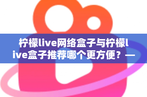 柠檬live网络盒子与柠檬live盒子推荐哪个更方便？——深度对比解析，帮你找到最适合的选择