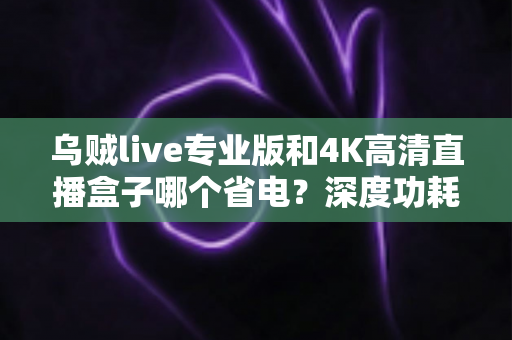 乌贼live专业版和4K高清直播盒子哪个省电?深度功耗对比与实用选购指南 乌贼live专业版和4K高清直播盒子哪个省电?深度功耗对比与实用选购指南