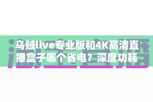 乌贼live专业版和4K高清直播盒子哪个省电？深度功耗对比与实用选购指南