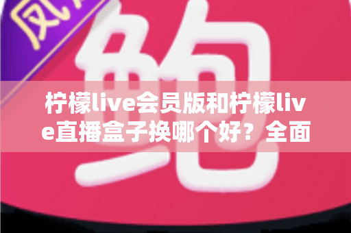 柠檬live会员版和柠檬live直播盒子换哪个好?全面对比分析与实用选择指南 柠檬live会员版和柠檬live直播盒子换哪个好?全面对比分析与实用选择指南