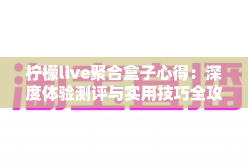 柠檬live聚合盒子心得：深度体验测评与实用技巧全攻略