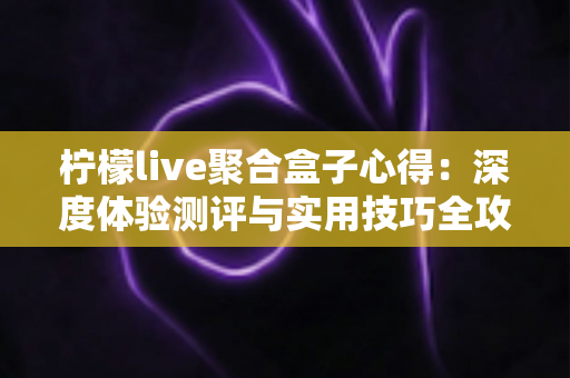 柠檬live聚合盒子心得：深度体验测评与实用技巧全攻略