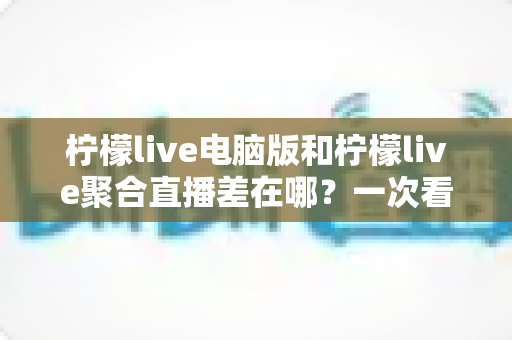 柠檬live电脑版和柠檬live聚合直播差在哪?一次看懂两者区别,选对版本不踩坑 柠檬live电脑版和柠檬live聚合直播差在哪?一次看懂两者区别,选对版本不踩坑