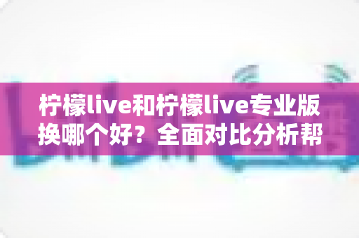 柠檬live和柠檬live专业版换哪个好？全面对比分析帮你做出最佳选择
