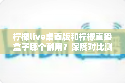 柠檬live桌面版和柠檬直播盒子哪个耐用?深度对比测评与选购指南一网打尽 柠檬live桌面版和柠檬直播盒子哪个耐用?深度对比测评与选购指南一网打尽