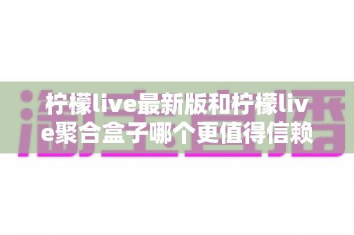 柠檬live最新版和柠檬live聚合盒子哪个更值得信赖？全方位对比评测与选择指南