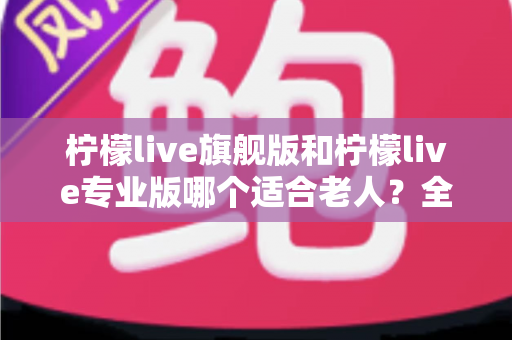 柠檬live旗舰版和柠檬live专业版哪个适合老人？全面对比解析，帮长辈选对直播软件不踩坑