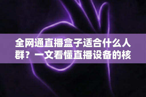 全网通直播盒子适合什么人群？一文看懂直播设备的核心用户画像与选购指南