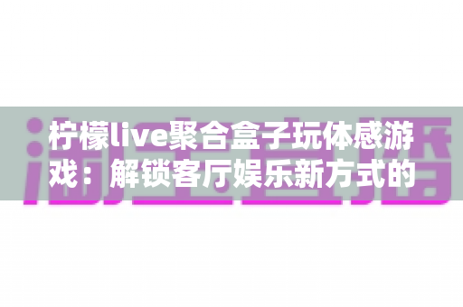 柠檬live聚合盒子玩体感游戏：解锁客厅娱乐新方式的完全指南