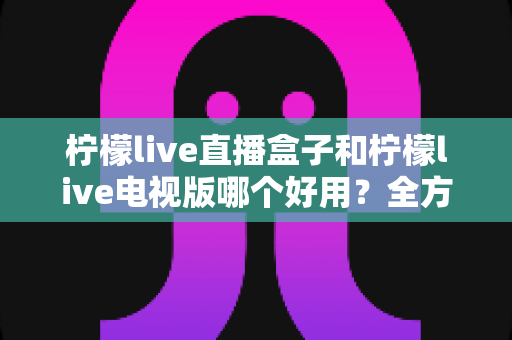 柠檬live直播盒子和柠檬live电视版哪个好用？全方位深度对比测评，帮你选出最适合自己的观影利器