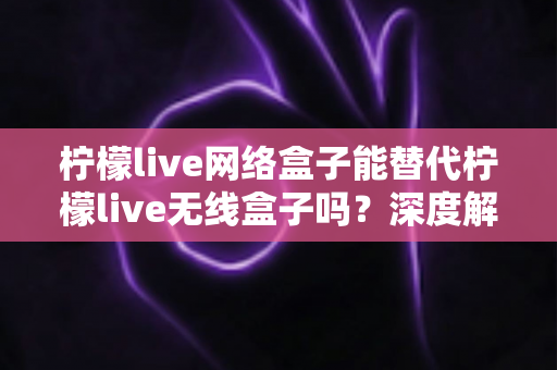 柠檬live网络盒子能替代柠檬live无线盒子吗?深度解析两款电视盒子的功能差异与选购全攻略 柠檬live网络盒子能替代柠檬live无线盒子吗?深度解析两款电视盒子的功能差异与选购全攻略