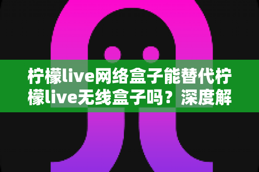 柠檬live网络盒子能替代柠檬live无线盒子吗?深度解析两款电视盒子的功能差异与选购全攻略 柠檬live网络盒子能替代柠檬live无线盒子吗?深度解析两款电视盒子的功能差异与选购全攻略
