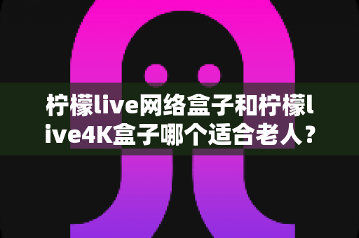 柠檬live网络盒子和柠檬live4K盒子哪个适合老人?一篇帮你选对电视盒子的实用指南 柠檬live网络盒子和柠檬live4K盒子哪个适合老人?一篇帮你选对电视盒子的实用指南