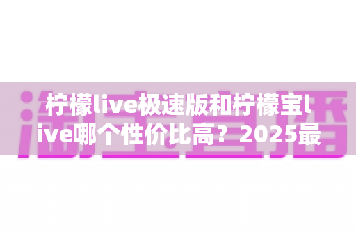 柠檬live极速版和柠檬宝live哪个性价比高?2025最全对比评测帮你选对不选贵 柠檬live极速版和柠檬宝live哪个性价比高?2025最全对比评测帮你选对不选贵