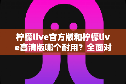 柠檬live官方版和柠檬live高清版哪个耐用?全面对比分析与实用选购指南 柠檬live官方版和柠檬live高清版哪个耐用?全面对比分析与实用选购指南