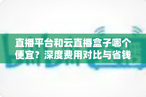 直播平台和云直播盒子哪个便宜?深度费用对比与省钱选购全攻略 直播平台和云直播盒子哪个便宜?深度费用对比与省钱选购全攻略