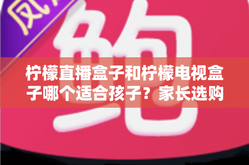 柠檬直播盒子和柠檬电视盒子哪个适合孩子？家长选购与使用全攻略