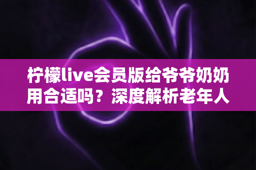 柠檬live会员版给爷爷奶奶用合适吗？深度解析老年人使用直播会员的利与弊