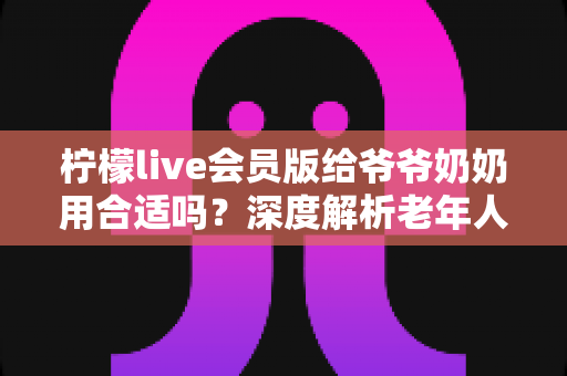 柠檬live会员版给爷爷奶奶用合适吗？深度解析老年人使用直播会员的利与弊