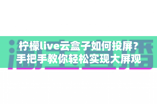 柠檬live云盒子如何投屏?手把手教你轻松实现大屏观影体验 柠檬live云盒子如何投屏?手把手教你轻松实现大屏观影体验