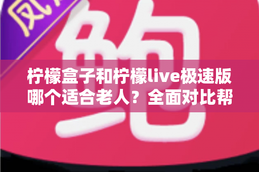柠檬盒子和柠檬live极速版哪个适合老人？全面对比帮您为长辈选出省心观影神器