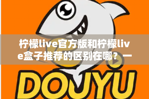 柠檬live官方版和柠檬live盒子推荐的区别在哪?一文读懂两大版本核心差异与选择指南 柠檬live官方版和柠檬live盒子推荐的区别在哪?一文读懂两大版本核心差异与选择指南