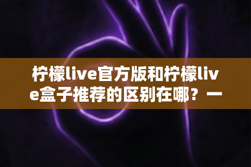 柠檬live官方版和柠檬live盒子推荐的区别在哪?一文读懂两大版本核心差异与选择指南 柠檬live官方版和柠檬live盒子推荐的区别在哪?一文读懂两大版本核心差异与选择指南
