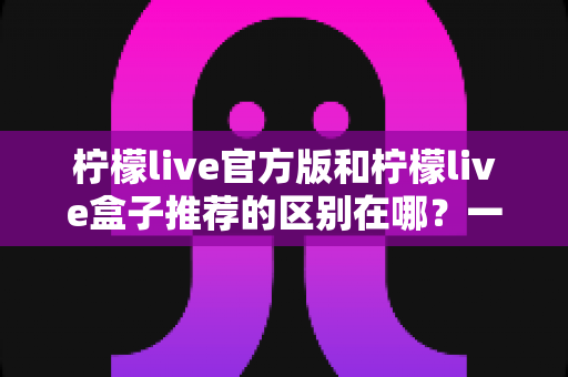 柠檬live官方版和柠檬live盒子推荐的区别在哪?一文读懂两大版本核心差异与选择指南 柠檬live官方版和柠檬live盒子推荐的区别在哪?一文读懂两大版本核心差异与选择指南