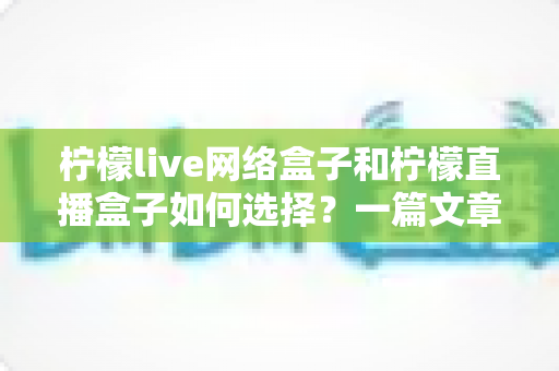 柠檬live网络盒子和柠檬直播盒子如何选择？一篇文章带你全面了解两款设备的区别与选购技巧