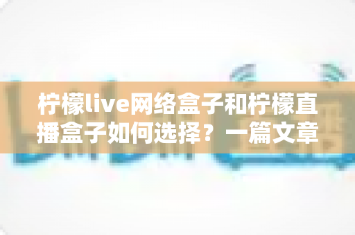 柠檬live网络盒子和柠檬直播盒子如何选择？一篇文章带你全面了解两款设备的区别与选购技巧