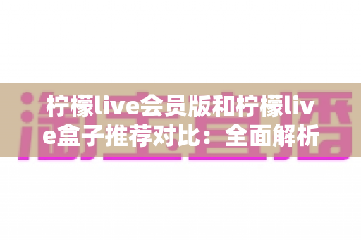 柠檬live会员版和柠檬live盒子推荐对比：全面解析帮你选出最适合的选择