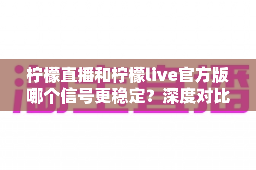 柠檬直播和柠檬live官方版哪个信号更稳定?深度对比测评与实用选择指南 柠檬直播和柠檬live官方版哪个信号更稳定?深度对比测评与实用选择指南