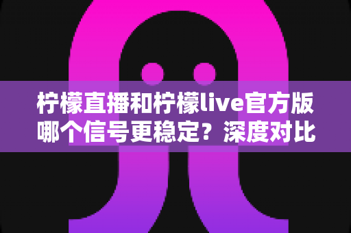 柠檬直播和柠檬live官方版哪个信号更稳定?深度对比测评与实用选择指南 柠檬直播和柠檬live官方版哪个信号更稳定?深度对比测评与实用选择指南