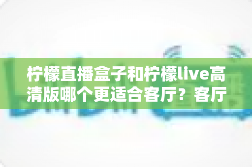 柠檬直播盒子和柠檬live高清版哪个更适合客厅？客厅大屏观影选购全指南，一文帮你彻底搞懂