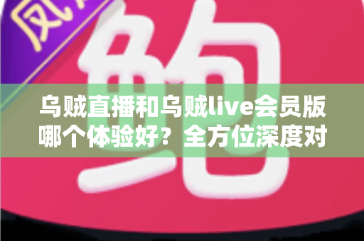 乌贼直播和乌贼live会员版哪个体验好？全方位深度对比与选择指南