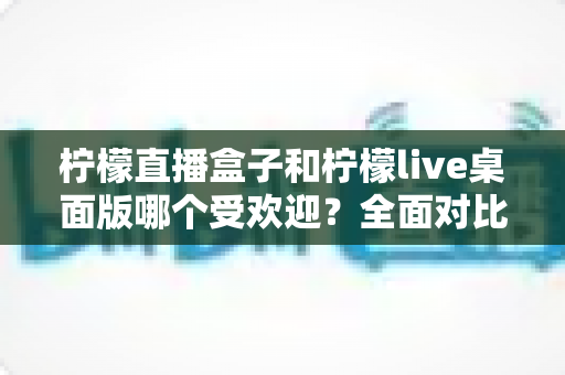 柠檬直播盒子和柠檬live桌面版哪个受欢迎?全面对比分析与选购指南 柠檬直播盒子和柠檬live桌面版哪个受欢迎?全面对比分析与选购指南