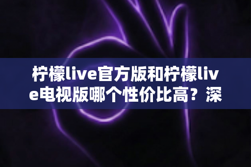 柠檬live官方版和柠檬live电视版哪个性价比高?深度对比评测助你选对版本不花冤枉钱 柠檬live官方版和柠檬live电视版哪个性价比高?深度对比评测助你选对版本不花冤枉钱