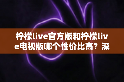 柠檬live官方版和柠檬live电视版哪个性价比高？深度对比评测助你选对版本不花冤枉钱