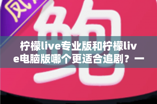 柠檬live专业版和柠檬live电脑版哪个更适合追剧?一篇文章帮你选对追剧利器 柠檬live专业版和柠檬live电脑版哪个更适合追剧?一篇文章帮你选对追剧利器