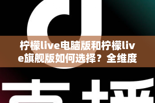 柠檬live电脑版和柠檬live旗舰版如何选择?全维度对比分析与购买决策指南 柠檬live电脑版和柠檬live旗舰版如何选择?全维度对比分析与购买决策指南