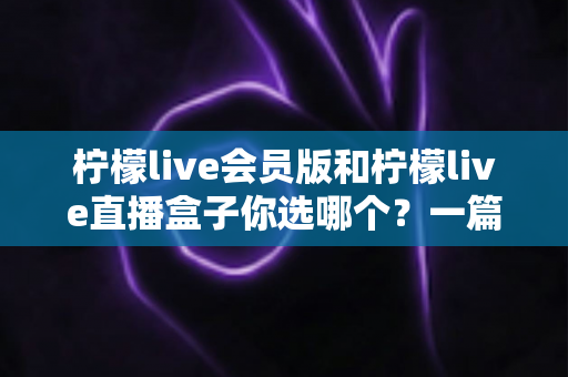 柠檬live会员版和柠檬live直播盒子你选哪个？一篇讲透差异与选择的完整对比指南