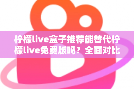 柠檬live盒子推荐能替代柠檬live免费版吗？全面对比分析助你做出明智选择