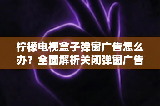 柠檬电视盒子弹窗广告怎么办?全面解析关闭弹窗广告的有效方法与实用技巧 柠檬电视盒子弹窗广告怎么办?全面解析关闭弹窗广告的有效方法与实用技巧