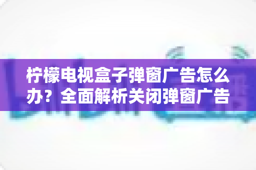 柠檬电视盒子弹窗广告怎么办？全面解析关闭弹窗广告的有效方法与实用技巧