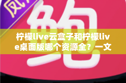柠檬live云盒子和柠檬live桌面版哪个资源全？一文读懂两者差异与选择指南