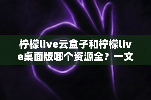 柠檬live云盒子和柠檬live桌面版哪个资源全？一文读懂两者差异与选择指南
