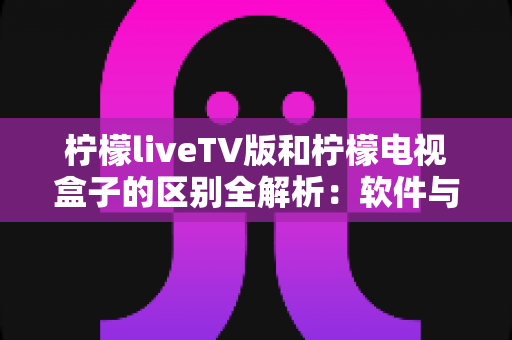 柠檬liveTV版和柠檬电视盒子的区别全解析:软件与硬件之争,一文帮你选对大屏观影方案 柠檬liveTV版和柠檬电视盒子的区别全解析:软件与硬件之争,一文帮你选对大屏观影方案